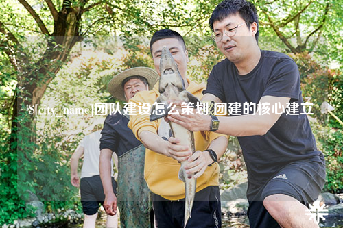 茂名团队建设怎么策划 团建的核心建立